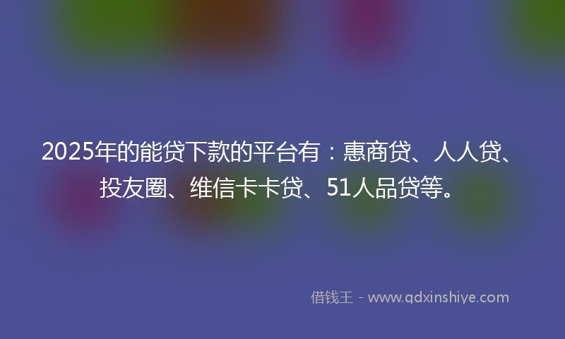 2025年的能贷下款的平台有：惠商贷、人人贷、投友圈、维信卡卡贷、51人品贷等。