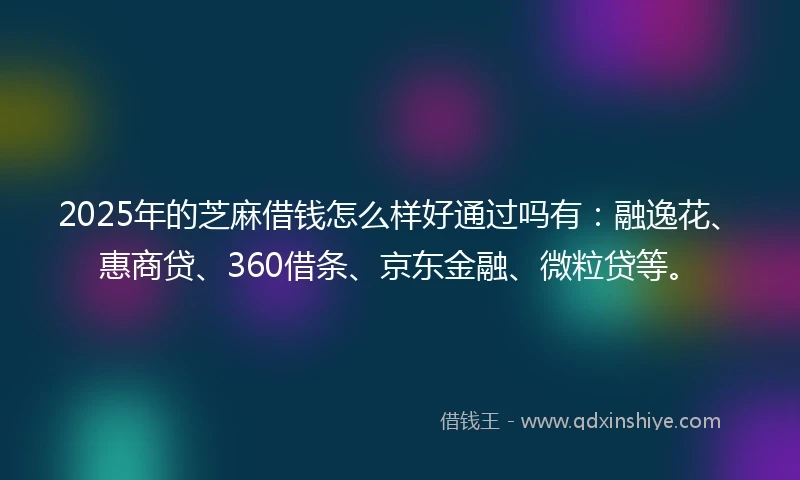 2025年的芝麻借钱怎么样好通过吗有：融逸花、惠商贷、360借条、京东金融、微粒贷等。