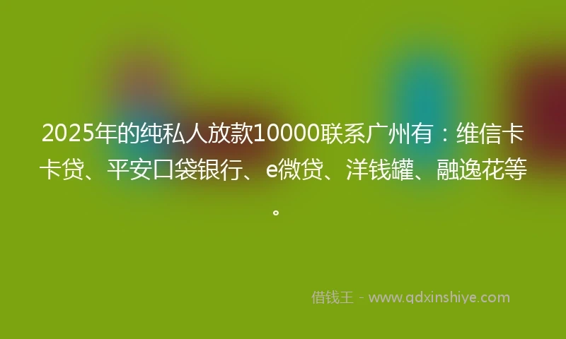 2025年的纯私人放款10000联系广州有：维信卡卡贷、平安口袋银行、e微贷、洋钱罐、融逸花等。