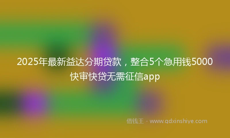 2025年最新益达分期贷款，整合5个急用钱5000快审快贷无需征信app
