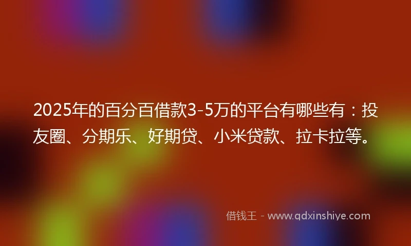 2025年的百分百借款3-5万的平台有哪些有：投友圈、分期乐、好期贷、小米贷款、拉卡拉等。