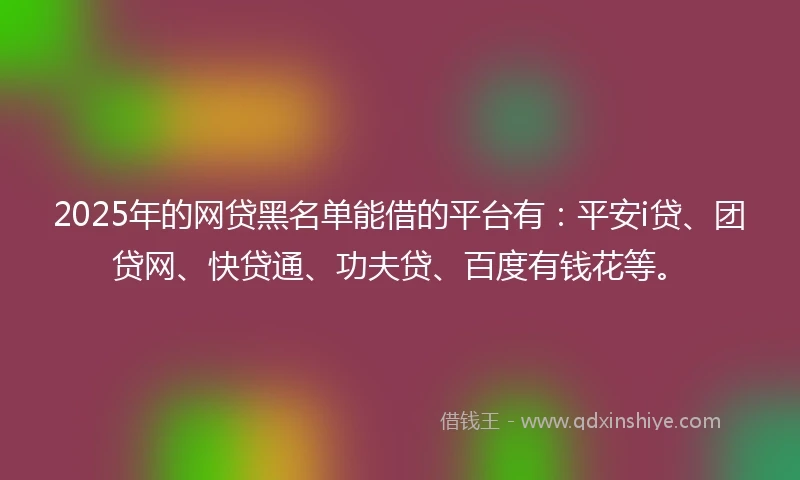 2025年的网贷黑名单能借的平台有：平安i贷、团贷网、快贷通、功夫贷、百度有钱花等。