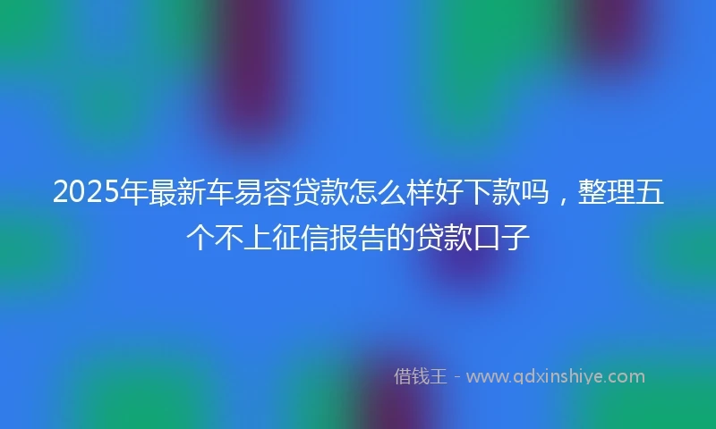 2025年最新车易容贷款怎么样好下款吗，整理五个不上征信报告的贷款口子