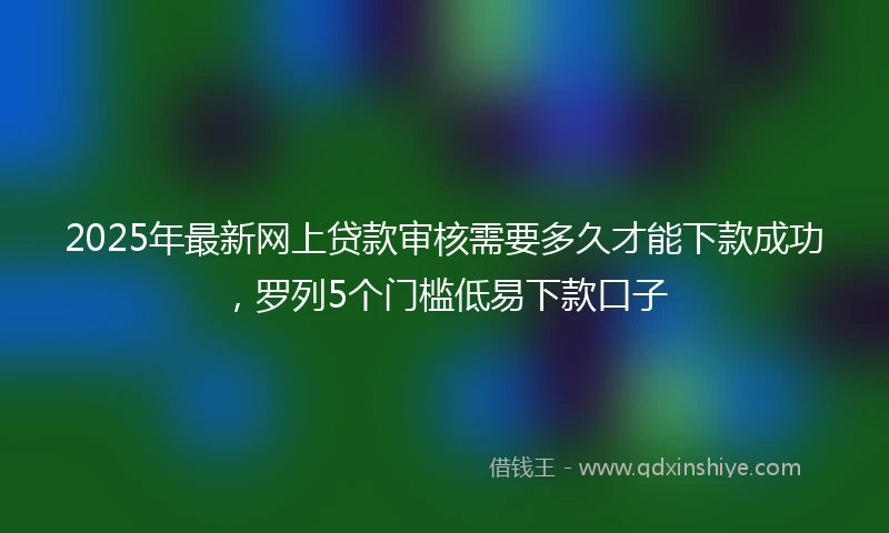2025年最新网上贷款审核需要多久才能下款成功，罗列5个门槛低易下款口子