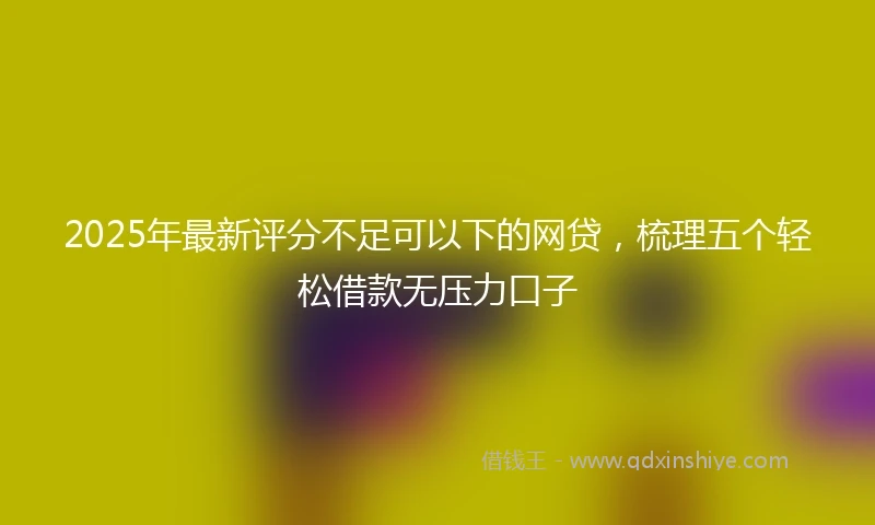 2025年最新评分不足可以下的网贷，梳理五个轻松借款无压力口子