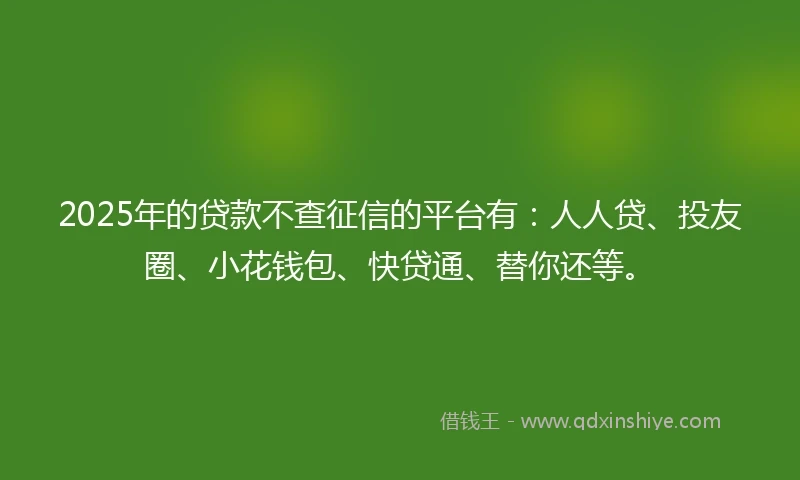 2025年的贷款不查征信的平台有：人人贷、投友圈、小花钱包、快贷通、替你还等。