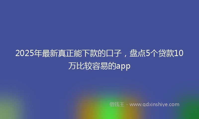 2025年最新真正能下款的口子，盘点5个贷款10万比较容易的app