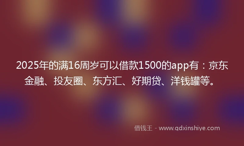 2025年的满16周岁可以借款1500的app有：京东金融、投友圈、东方汇、好期贷、洋钱罐等。