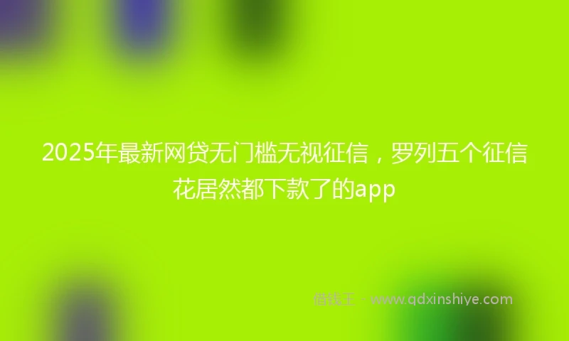 2025年最新网贷无门槛无视征信，罗列五个征信花居然都下款了的app