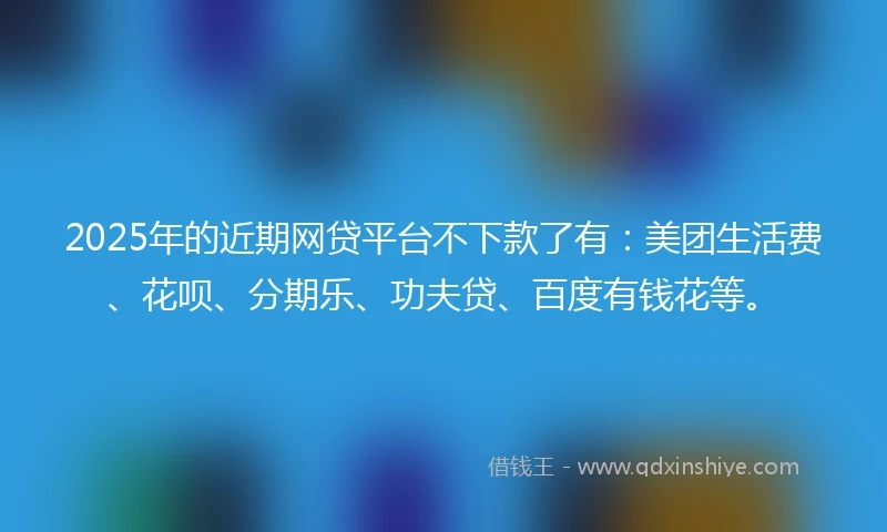 2025年的近期网贷平台不下款了有：美团生活费、花呗、分期乐、功夫贷、百度有钱花等。