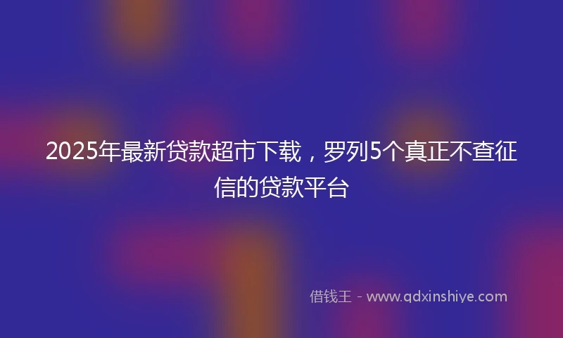 2025年最新贷款超市下载，罗列5个真正不查征信的贷款平台