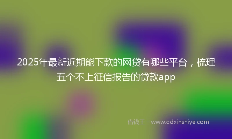 2025年最新近期能下款的网贷有哪些平台，梳理五个不上征信报告的贷款app