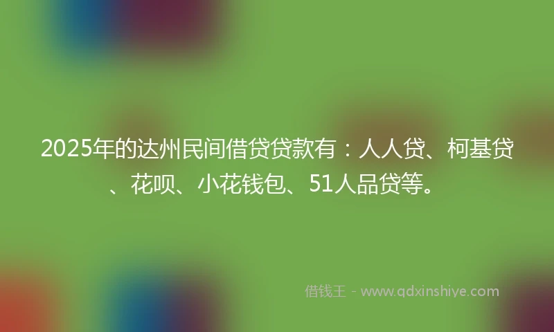 2025年的达州民间借贷贷款有：人人贷、柯基贷、花呗、小花钱包、51人品贷等。
