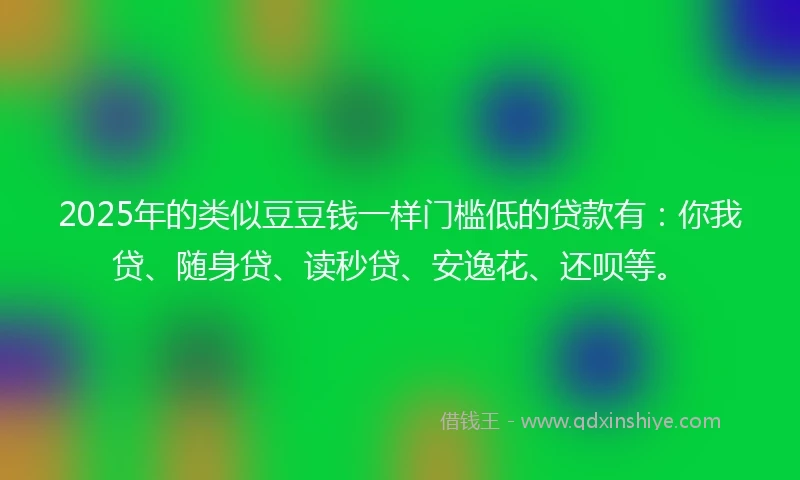2025年的类似豆豆钱一样门槛低的贷款有：你我贷、随身贷、读秒贷、安逸花、还呗等。