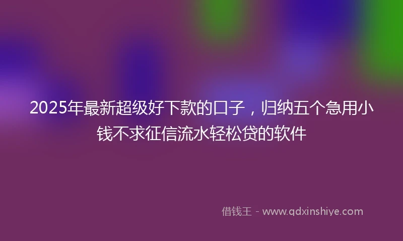 2025年最新超级好下款的口子，归纳五个急用小钱不求征信流水轻松贷的软件