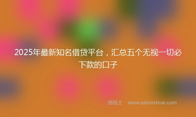 2025年最新知名借贷平台，汇总五个无视一切必下款的口子