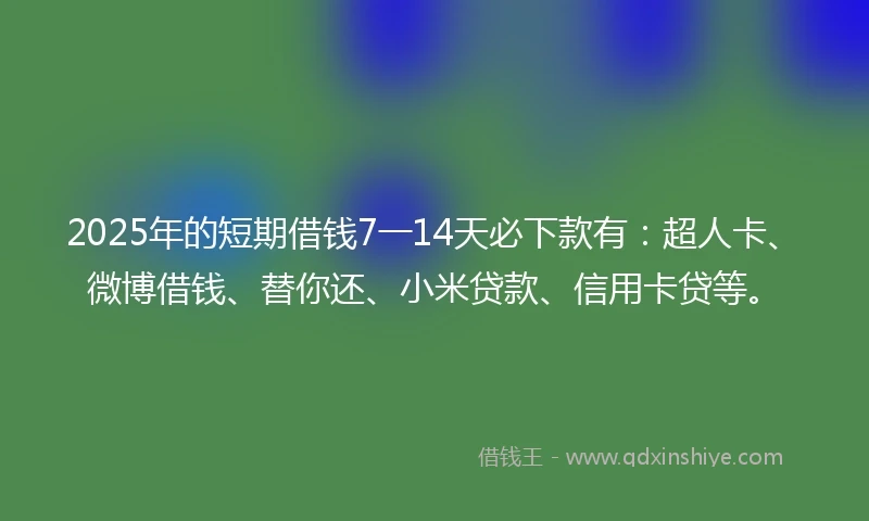 2025年的短期借钱7一14天必下款有：超人卡、微博借钱、替你还、小米贷款、信用卡贷等。