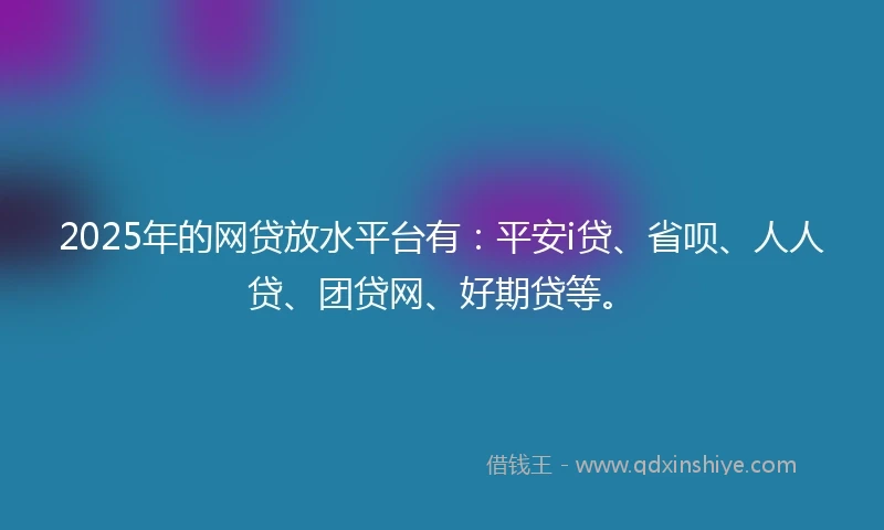 2025年的网贷放水平台有：平安i贷、省呗、人人贷、团贷网、好期贷等。