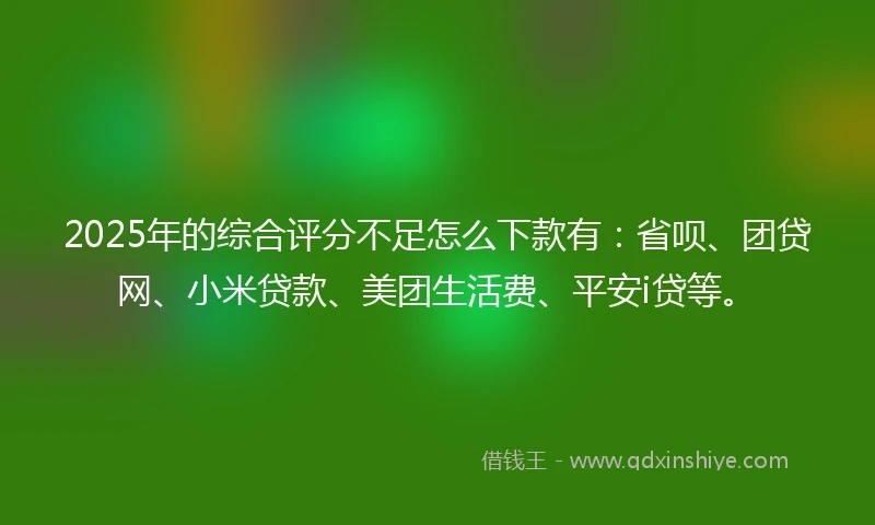 2025年的综合评分不足怎么下款有：省呗、团贷网、小米贷款、美团生活费、平安i贷等。