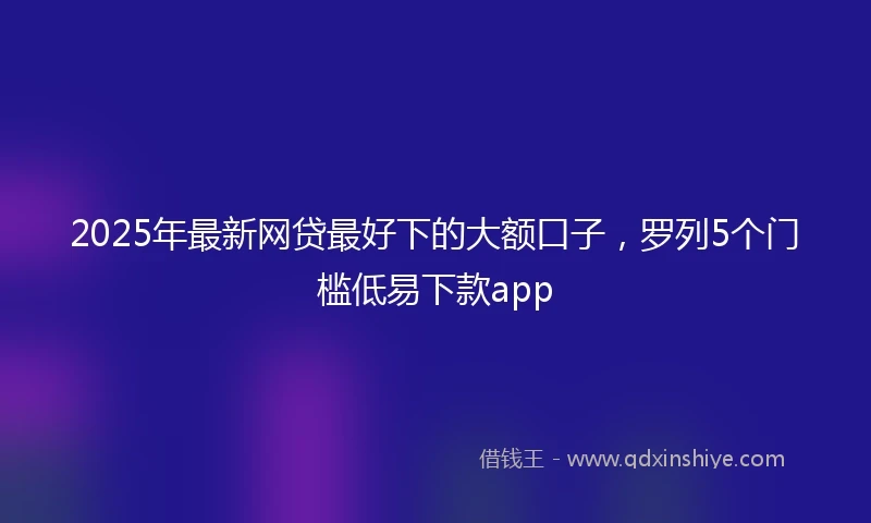 2025年最新网贷最好下的大额口子，罗列5个门槛低易下款app