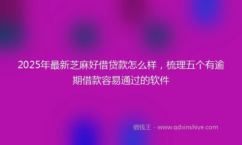 2025年最新芝麻好借贷款怎么样，梳理五个有逾期借款容易通过的软件