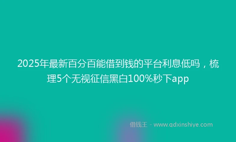 2025年最新百分百能借到钱的平台利息低吗，梳理5个无视征信黑白100%秒下app