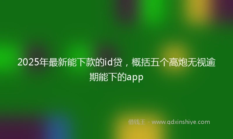 2025年最新能下款的id贷，概括五个高炮无视逾期能下的app