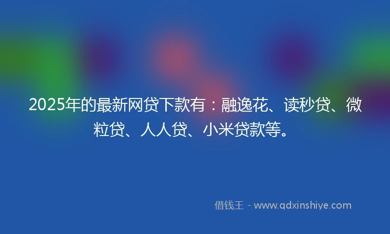 2025年的最新网贷下款有：融逸花、读秒贷、微粒贷、人人贷、小米贷款等。