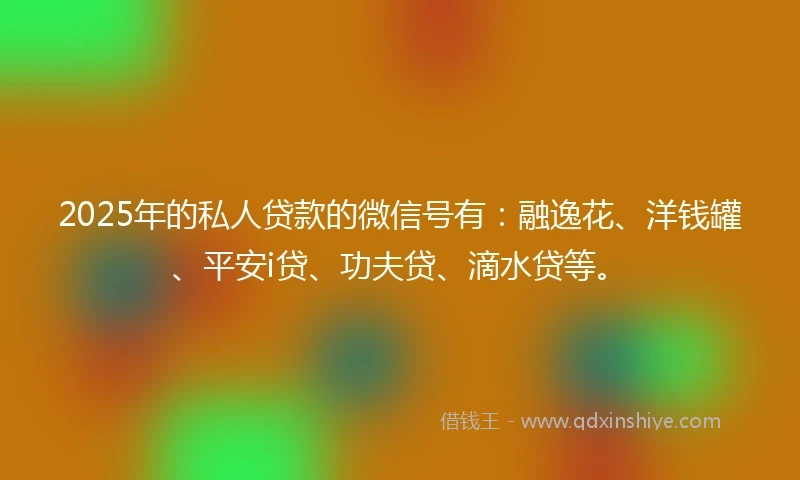 2025年的私人贷款的微信号有：融逸花、洋钱罐、平安i贷、功夫贷、滴水贷等。