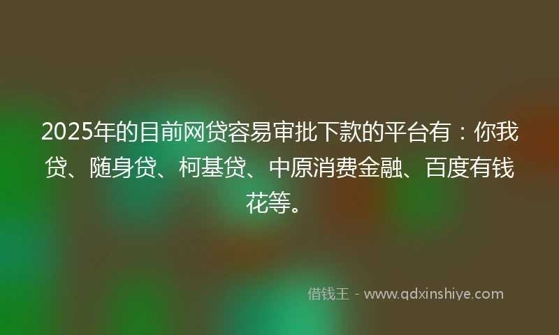 2025年的目前网贷容易审批下款的平台有：你我贷、随身贷、柯基贷、中原消费金融、百度有钱花等。