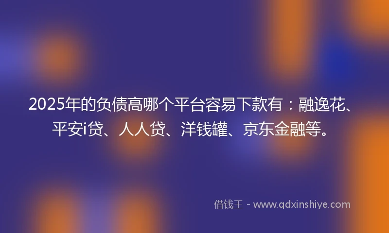 2025年的负债高哪个平台容易下款有：融逸花、平安i贷、人人贷、洋钱罐、京东金融等。