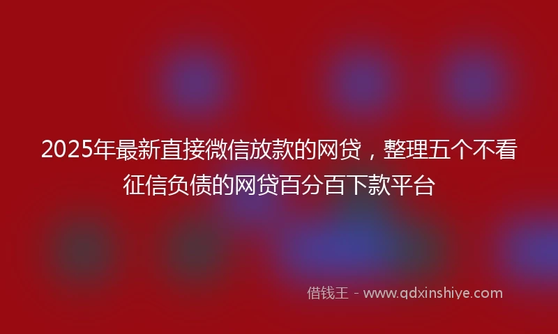 2025年最新直接微信放款的网贷，整理五个不看征信负债的网贷百分百下款平台