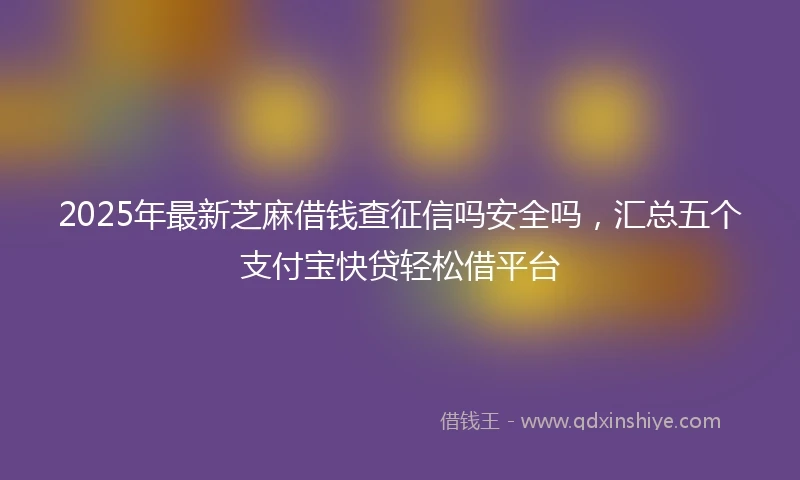 2025年最新芝麻借钱查征信吗安全吗，汇总五个支付宝快贷轻松借平台