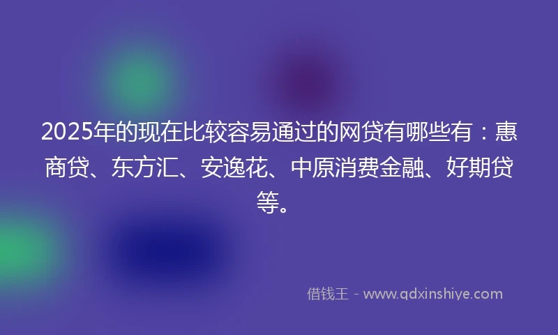 2025年的现在比较容易通过的网贷有哪些有：惠商贷、东方汇、安逸花、中原消费金融、好期贷等。
