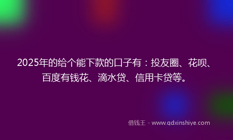 2025年的给个能下款的口子有：投友圈、花呗、百度有钱花、滴水贷、信用卡贷等。