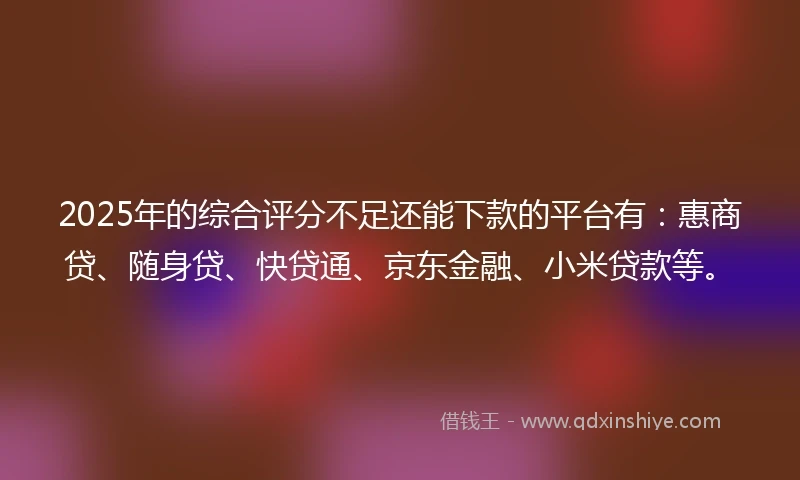 2025年的综合评分不足还能下款的平台有：惠商贷、随身贷、快贷通、京东金融、小米贷款等。
