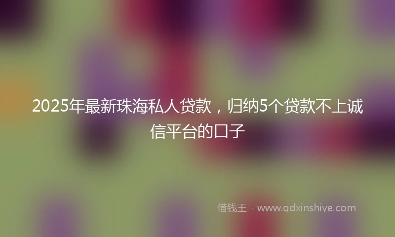 2025年最新珠海私人贷款，归纳5个贷款不上诚信平台的口子