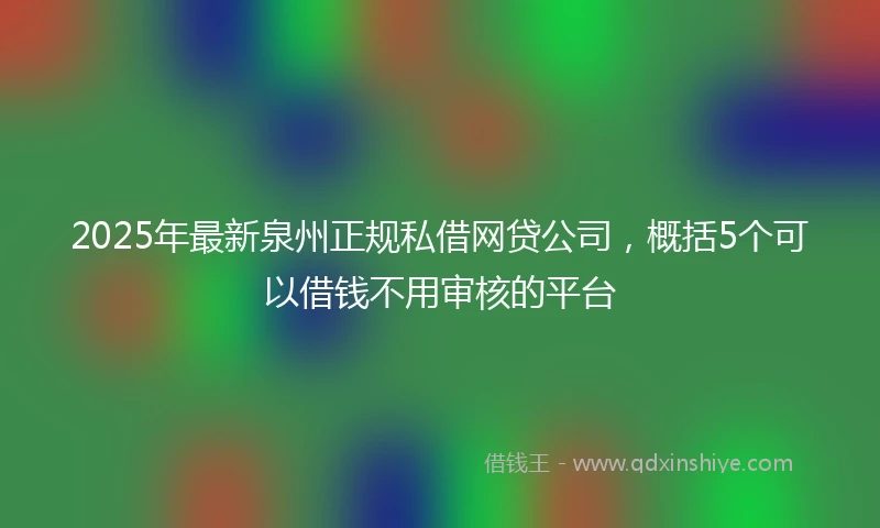 2025年最新泉州正规私借网贷公司，概括5个可以借钱不用审核的平台