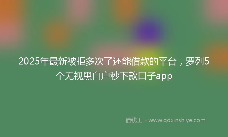 2025年最新被拒多次了还能借款的平台，罗列5个无视黑白户秒下款口子app