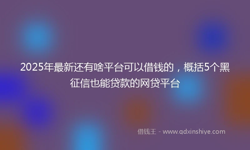 2025年最新还有啥平台可以借钱的，概括5个黑征信也能贷款的网贷平台