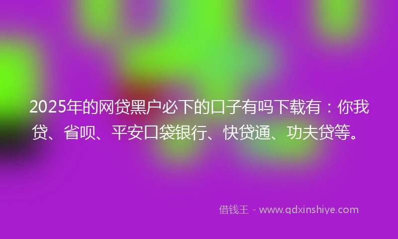 2025年的网贷黑户必下的口子有吗下载有：你我贷、省呗、平安口袋银行、快贷通、功夫贷等。