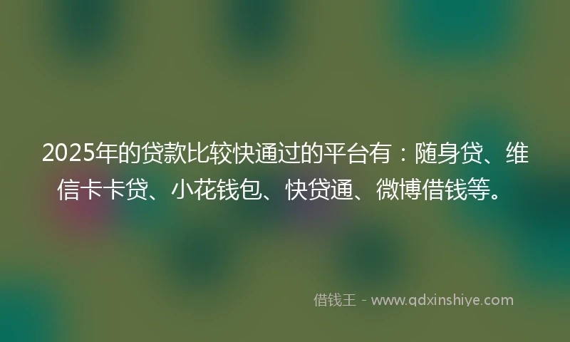 2025年的贷款比较快通过的平台有：随身贷、维信卡卡贷、小花钱包、快贷通、微博借钱等。