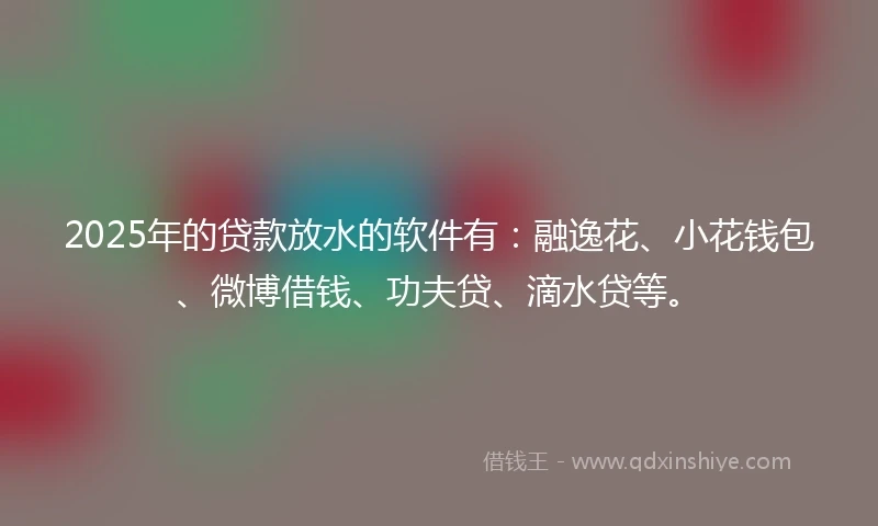 2025年的贷款放水的软件有：融逸花、小花钱包、微博借钱、功夫贷、滴水贷等。