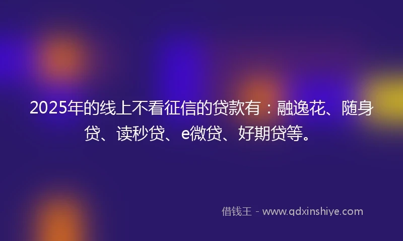 2025年的线上不看征信的贷款有：融逸花、随身贷、读秒贷、e微贷、好期贷等。