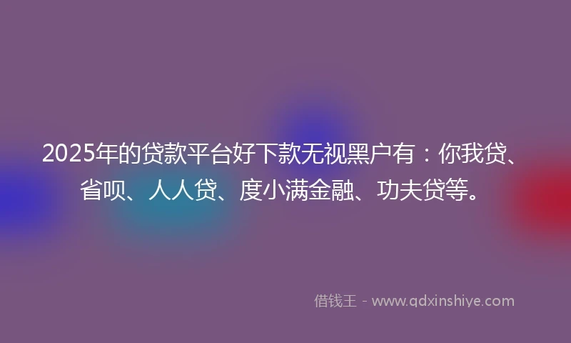 2025年的贷款平台好下款无视黑户有：你我贷、省呗、人人贷、度小满金融、功夫贷等。