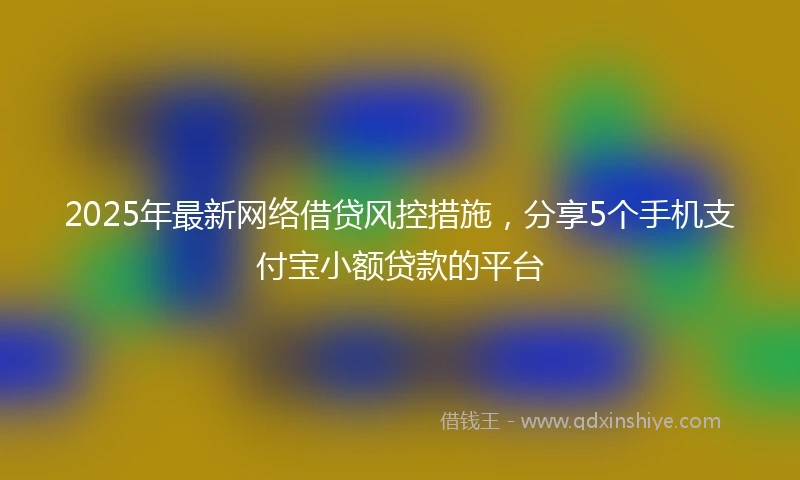 2025年最新网络借贷风控措施，分享5个手机支付宝小额贷款的平台