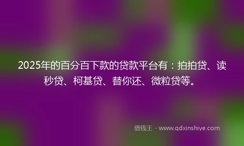 2025年的百分百下款的贷款平台有：拍拍贷、读秒贷、柯基贷、替你还、微粒贷等。