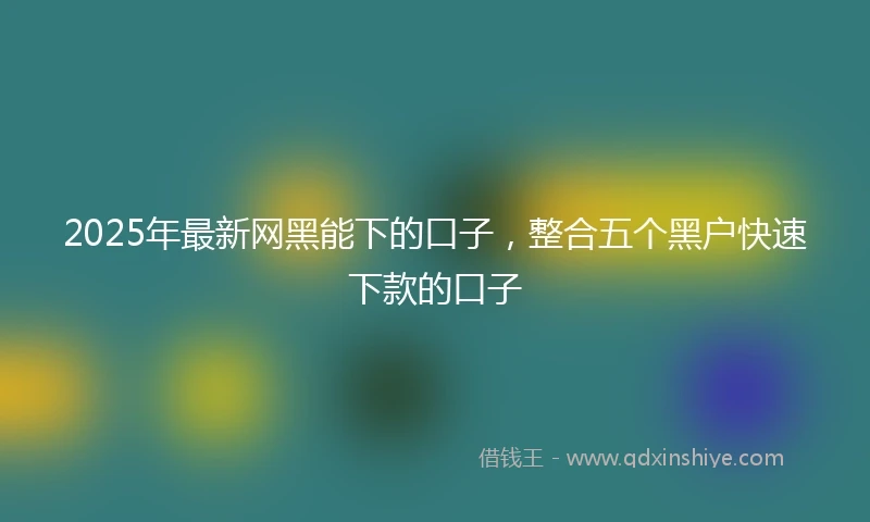 2025年最新网黑能下的口子，整合五个黑户快速下款的口子