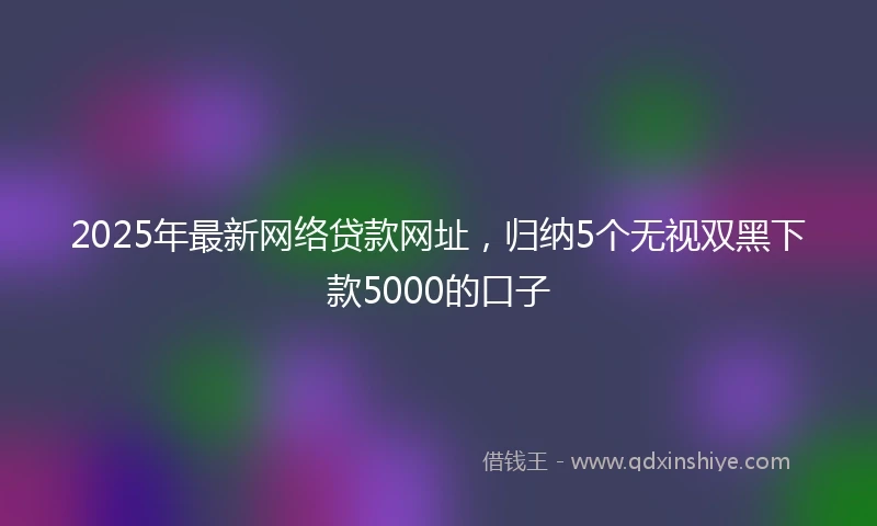 2025年最新网络贷款网址，归纳5个无视双黑下款5000的口子