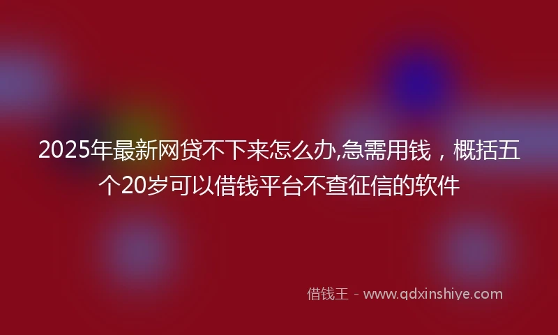 2025年最新网贷不下来怎么办,急需用钱，概括五个20岁可以借钱平台不查征信的软件
